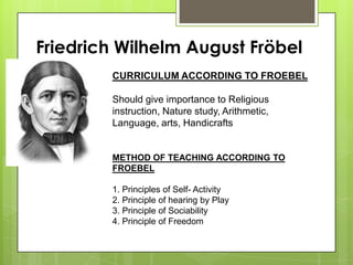 Friedrich Wilhelm August Fröbel
CURRICULUM ACCORDING TO FROEBEL
Should give importance to Religious
instruction, Nature study, Arithmetic,
Language, arts, Handicrafts
METHOD OF TEACHING ACCORDING TO
FROEBEL
1. Principles of Self- Activity
2. Principle of hearing by Play
3. Principle of Sociability
4. Principle of Freedom
 