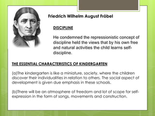 Friedrich Wilhelm August Fröbel
DISCIPLINE
He condemned the repressionistic concept of
discipline held the views that by his own free
and natural activities the child learns self-
discipline.
THE ESSENTIAL CHARACTERISTICS OF KINDERGARTEN
(a)The kindergarten is like a miniature, society, where the children
discover their individualities in relation to others. The social aspect of
development is given due emphasis in these schools.
(b)There will be an atmosphere of freedom and lot of scope for self-
expression in the form of songs, movements and construction.
 