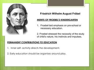 Friedrich Wilhelm August Fröbel
MERITS OF FROEBEL'S KINDERGARTEN
1. Froebel laid emphasis on pre-school or
necessary education.
2. Froebel stressed the necessity of the study
of child's nature, his instincts and impulses.
PERMANENT CONTRIBUTIONS TO EDUCATION
1. Inner self- activity directs the development.
2. Early education should be organises around play.
 