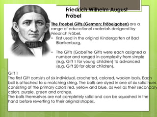 Friedrich Wilhelm August
Fröbel
The Froebel Gifts (German: Fröbelgaben) are a
range of educational materials designed by
Friedrich Fröbel.
• first used in the original Kindergarten at Bad
Blankenburg.
• The Gifts (GabeThe Gifts were each assigned a
number and ranged in complexity from simple
(e.g. Gift 1 for young children) to advanced
(e.g. Gift 20 for older children).
Gift 1
The first Gift consists of six individual, crocheted, colored, woolen balls. Each
ball is attached to a matching string. The balls are dyed in one of six solid hues
consisting of the primary colors red, yellow and blue, as well as their secondary
colors, purple, green and orange.
The balls themselves are not completely solid and can be squashed in the
hand before reverting to their original shapes.
 