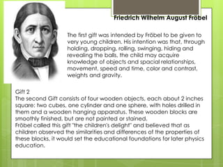 Friedrich Wilhelm August Fröbel
The first gift was intended by Fröbel to be given to
very young children. His intention was that, through
holding, dropping, rolling, swinging, hiding and
revealing the balls, the child may acquire
knowledge of objects and spacial relationships,
movement, speed and time, color and contrast,
weights and gravity.
Gift 2
The second Gift consists of four wooden objects, each about 2 inches
square: two cubes, one cylinder and one sphere, with holes drilled in
them and a wooden hanging apparatus. These wooden blocks are
smoothly finished, but are not painted or stained.
Fröbel called this gift "the children's delight" and believed that as
children observed the similarities and differences of the properties of
these blocks, it would set the educational foundations for later physics
education.
 