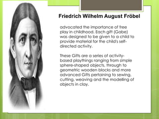 Friedrich Wilhelm August Fröbel
advocated the importance of free
play in childhood. Each gift (Gabe)
was designed to be given to a child to
provide material for the child's self-
directed activity.
These Gifts are a series of activity-
based playthings ranging from simple
sphere-shaped objects, through to
geometric wooden blocks and more
advanced Gifts pertaining to sewing,
cutting, weaving and the modelling of
objects in clay.
 