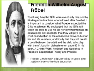 Friedrich Wilhelm August
Fröbel
"Realising how the Gifts were eventually misused by
Kindergarten teachers who followed after Froebel, it
is important to consider what Froebel expected the
Gifts to achieve. He envisaged that the Gifts will
teach the child to use his (or her) environment as an
educational aid; secondly, that they will give the
child an indication of the connection between human
life and life in nature; and finally that they will create
a bond between the adult and the child who play
with them" Joachim Liebschner on page 82 in his
book, A Child's Work: Freedom and Guidance in
Froebel's Educational Theory and Practice
• Froebel Gifts remain popular today in Korea and
Japan in early childhood education.
 