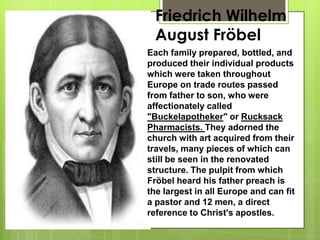 Friedrich Wilhelm
August Fröbel
Each family prepared, bottled, and
produced their individual products
which were taken throughout
Europe on trade routes passed
from father to son, who were
affectionately called
"Buckelapotheker" or Rucksack
Pharmacists. They adorned the
church with art acquired from their
travels, many pieces of which can
still be seen in the renovated
structure. The pulpit from which
Fröbel heard his father preach is
the largest in all Europe and can fit
a pastor and 12 men, a direct
reference to Christ's apostles.
 