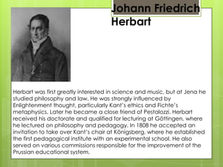 Johann Friedrich
Herbart
Herbart was first greatly interested in science and music, but at Jena he
studied philosophy and law. He was strongly influenced by
Enlightenment thought, particularly Kant’s ethics and Fichte’s
metaphysics. Later he became a close friend of Pestalozzi. Herbart
received his doctorate and qualified for lecturing at Göttingen, where
he lectured on philosophy and pedagogy. In 1808 he accepted an
invitation to take over Kant’s chair at Königsberg, where he established
the first pedagogical institute with an experimental school. He also
served on various commissions responsible for the improvement of the
Prussian educational system.
 