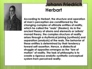 Johann Friedrich
Herbart
According to Herbart, the structure and operation
of man’s perception are conditioned by the
changing complex of ultimate entities of reality,
which he called the “reals” (Realen). As in the
ancient theory of atoms and elements or Leibniz’
monad theory, the complex structure of reality
arises through a rhythmical joining (synthesis) and
separation (analysis) of the reals. The behavior of
these entities is determined by their tendency
toward self-assertion. Hence, a dialectical
struggle of opposites emerges as the “law of
motion” of reality. The task of philosophy is to
create a rigorous analytic-synthetic conceptual
system from perceived reality.
 