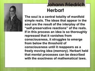 Johann Friedrich
Herbart
The soul is a central totality of manifold
simple reals. The ideas that appear in the
soul are the result of the interplay of the
“self-preservative reactions” of the reals.
If in this process an idea is so thoroughly
repressed that it vanishes from
consciousness, it struggles to emerge
from below the threshold of
consciousness until it reappears as a
freely moving idea (memory). Herbart held
that mental processes can be described
with the exactness of mathematical laws.
 