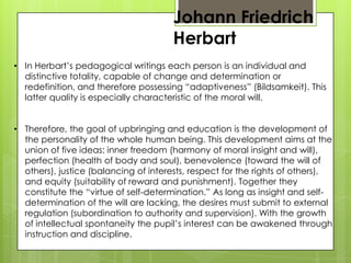 Johann Friedrich
Herbart
• In Herbart’s pedagogical writings each person is an individual and
distinctive totality, capable of change and determination or
redefinition, and therefore possessing “adaptiveness” (Bildsamkeit). This
latter quality is especially characteristic of the moral will.
• Therefore, the goal of upbringing and education is the development of
the personality of the whole human being. This development aims at the
union of five ideas: inner freedom (harmony of moral insight and will),
perfection (health of body and soul), benevolence (toward the will of
others), justice (balancing of interests, respect for the rights of others),
and equity (suitability of reward and punishment). Together they
constitute the “virtue of self-determination.” As long as insight and self-
determination of the will are lacking, the desires must submit to external
regulation (subordination to authority and supervision). With the growth
of intellectual spontaneity the pupil’s interest can be awakened through
instruction and discipline.
 