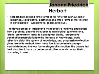 Johann Friedrich
Herbart
• Herbart distinguished three forms of the “interest in knowledge”
(empirical, speculative, aesthetic) and three forms of the “interest
in participation” (sympathetic, social, religious).
The development of insight and will requires a rhythmic alternation
from a probing, analytic instruction to a reflective, synthetic one.
“Static” penetration leads to conceptual clarity, “progressive”
penetration (association) to the increase of knowledge; static
reflection yields the system of knowledge, and progressive reflection
gives rise to its method. From these four fundamental concepts
Herbart deduced the four formal stages of instruction. The course that
the instruction takes can be demonstrative, analytic, or synthetic,
according to need.
 