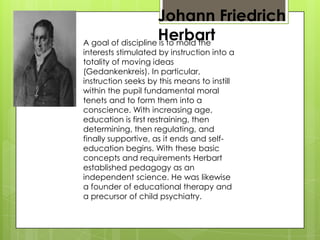 Johann Friedrich
HerbartA goal of discipline is to mold the
interests stimulated by instruction into a
totality of moving ideas
(Gedankenkreis). In particular,
instruction seeks by this means to instill
within the pupil fundamental moral
tenets and to form them into a
conscience. With increasing age,
education is first restraining, then
determining, then regulating, and
finally supportive, as it ends and self-
education begins. With these basic
concepts and requirements Herbart
established pedagogy as an
independent science. He was likewise
a founder of educational therapy and
a precursor of child psychiatry.
 
