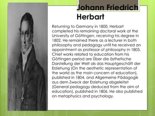 Johann Friedrich
Herbart
Returning to Germany in 1800, Herbart
completed his remaining doctoral work at the
University of Göttingen, receiving his degree in
1802. He remained there as a lecturer in both
philosophy and pedagogy until he received an
appointment as professor of philosophy in 1805.
Chief works related to education from his
Göttingen period are Über die ästhetische
Darstellung der Welt als das Hauptgeschäft der
Erziehung (On the aesthetic representation of
the world as the main concern of education),
published in 1804, and Allgemeine Pädagogik
aus dem Zweck der Erziehung abgeleitet
(General pedagogy deduced from the aim of
education), published in 1806. He also published
on metaphysics and psychology.
 