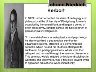 Johann Friedrich
Herbart
In 1809 Herbart accepted the chair of pedagogy and
philosophy at the University of Königsberg, formerly
occupied by Immanuel Kant, and began a period of
great productivity, ranging across the full spectrum of
philosophical investigations.
*In the midst of work in metaphysics and psychology
he also organized a pedagogical seminar for
advanced students, attached to a demonstration
school in which he and his students attempted to
implement his pedagogical ideas, which were then
critiqued and revised through the seminar discussions.
This seminar, widely imitated by his later disciplines in
Germany and elsewhere, was a first step toward trying
to approach educational work scientifically.
 