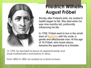 Friedrich Wilhelm
August Fröbel
Shortly after Fröbel's birth, his mother's
health began to fail. She died when he
was nine months old, profoundly
influencing his life.
In 1792, Fröbel went to live in the small
town of Stadt-Ilm with his uncle, a
gentle and affectionate man. At the age
of 15 Fröbel, who loved nature,
became the apprentice to a forester.
In 1799, he decided to leave his apprenticeship and
study mathematics and botany in Jena.
From 1802 to 1805, he worked as a land surveyor.
 
