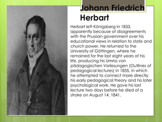 Johann Friedrich
Herbart
Herbart left Königsberg in 1833,
apparently because of disagreements
with the Prussian government over his
educational views in relation to state and
church power. He returned to the
University of Göttingen, where he
remained for the last eight years of his
life, producing his Umriss von
pädagogischen Vorlesungen (Outlines of
pedagogical lectures) in 1835, in which
he attempted to connect more directly
his early pedagogical theory and his later
psychological work. He gave his last
lecture two days before he died of a
stroke on August 14, 1841.
 
