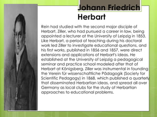 Johann Friedrich
Herbart
Rein had studied with the second major disciple of
Herbart, Ziller, who had pursued a career in law, being
appointed a lecturer at the University of Leipzig in 1853.
Like Herbart, a period of teaching during his doctoral
work led Ziller to investigate educational questions, and
his first works, published in 1856 and 1857, were direct
extensions and applications of Herbart's ideas. He
established at the University of Leipzig a pedagogical
seminar and practice school modeled after that of
Herbart at Königsberg. Ziller was instrumental in founding
the Verein für wissenschaftliche Pädagogik (Society for
Scientific Pedagogy) in 1868, which published a quarterly
that disseminated Herbartian ideas, and spread all over
Germany as local clubs for the study of Herbartian
approaches to educational problems.
 