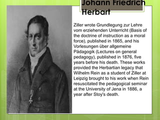 Johann Friedrich
Herbart
Ziller wrote Grundlegung zur Lehre
vom erziehenden Unterricht (Basis of
the doctrine of instruction as a moral
force), published in 1865, and his
Vorlesungen über allgemeine
Pädagogik (Lectures on general
pedagogy), published in 1876, five
years before his death. These works
provided the Herbartian legacy that
Wilhelm Rein as a student of Ziller at
Leipzig brought to his work when Rein
resuscitated the pedagogical seminar
at the University of Jena in 1886, a
year after Stoy's death.
 