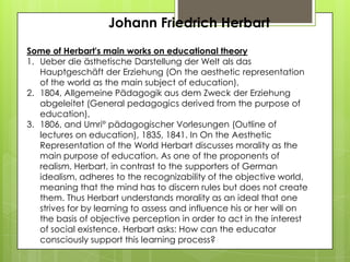Johann Friedrich Herbart
Some of Herbart's main works on educational theory
1. Ueber die ästhetische Darstellung der Welt als das
Hauptgeschäft der Erziehung (On the aesthetic representation
of the world as the main subject of education),
2. 1804, Allgemeine Pädagogik aus dem Zweck der Erziehung
abgeleitet (General pedagogics derived from the purpose of
education),
3. 1806, and Umri° pädagogischer Vorlesungen (Outline of
lectures on education), 1835, 1841. In On the Aesthetic
Representation of the World Herbart discusses morality as the
main purpose of education. As one of the proponents of
realism, Herbart, in contrast to the supporters of German
idealism, adheres to the recognizability of the objective world,
meaning that the mind has to discern rules but does not create
them. Thus Herbart understands morality as an ideal that one
strives for by learning to assess and influence his or her will on
the basis of objective perception in order to act in the interest
of social existence. Herbart asks: How can the educator
consciously support this learning process?
 