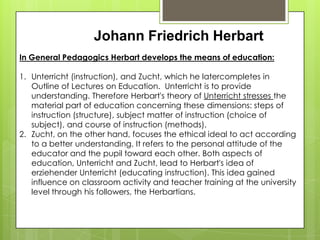 Johann Friedrich Herbart
In General Pedagogics Herbart develops the means of education:
1. Unterricht (instruction), and Zucht, which he latercompletes in
Outline of Lectures on Education. Unterricht is to provide
understanding. Therefore Herbart's theory of Unterricht stresses the
material part of education concerning these dimensions: steps of
instruction (structure), subject matter of instruction (choice of
subject), and course of instruction (methods).
2. Zucht, on the other hand, focuses the ethical ideal to act according
to a better understanding. It refers to the personal attitude of the
educator and the pupil toward each other. Both aspects of
education, Unterricht and Zucht, lead to Herbart's idea of
erziehender Unterricht (educating instruction). This idea gained
influence on classroom activity and teacher training at the university
level through his followers, the Herbartians.
 