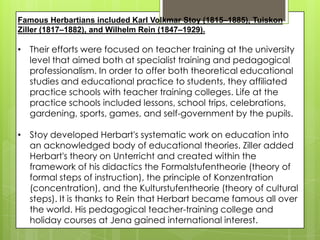 Famous Herbartians included Karl Volkmar Stoy (1815–1885), Tuiskon
Ziller (1817–1882), and Wilhelm Rein (1847–1929).
• Their efforts were focused on teacher training at the university
level that aimed both at specialist training and pedagogical
professionalism. In order to offer both theoretical educational
studies and educational practice to students, they affiliated
practice schools with teacher training colleges. Life at the
practice schools included lessons, school trips, celebrations,
gardening, sports, games, and self-government by the pupils.
• Stoy developed Herbart's systematic work on education into
an acknowledged body of educational theories. Ziller added
Herbart's theory on Unterricht and created within the
framework of his didactics the Formalstufentheorie (theory of
formal steps of instruction), the principle of Konzentration
(concentration), and the Kulturstufentheorie (theory of cultural
steps). It is thanks to Rein that Herbart became famous all over
the world. His pedagogical teacher-training college and
holiday courses at Jena gained international interest.
 