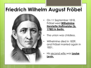 Friedrich Wilhelm August Fröbel
• On 11 September 1818,
Fröbel wed Wilhelmine
Henriette Hoffmeister (b.
1780) in Berlin.
• The union was childless.
• Wilhelmine died in 1839,
and Fröbel married again in
1851.
• His second wife was Louise
Levin.
 