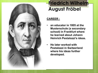 Friedrich Wilhelm
August Fröbel
CAREER :
• an educator in 1805 at the
Musterschule (a secondary
school) in Frankfurt where
he learned about Johann
Heinrich Pestalozzi’s ideas.
• He later worked with
Pestalozzi in Switzerland
where his ideas further
developed.
 