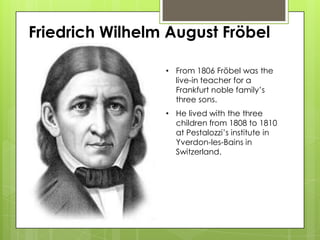 Friedrich Wilhelm August Fröbel
• From 1806 Fröbel was the
live-in teacher for a
Frankfurt noble family’s
three sons.
• He lived with the three
children from 1808 to 1810
at Pestalozzi’s institute in
Yverdon-les-Bains in
Switzerland.
 