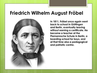 Friedrich Wilhelm August Fröbel
In 1811, Fröbel once again went
back to school in Göttingen
and Berlin, eventually leaving
without earning a certificate. He
became a teacher at the
Plamannsche Schule in Berlin, a
boarding school for boys, and
at that time also a pedagogical
and patriotic centre.
 