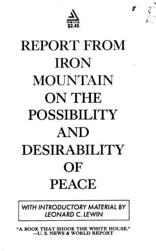 O E LTA
$2.45
REPORT FROM
IRON
MOUNTAIN
ON THE
POSSIBILITY
AND
DESIRABILITY
OF
PEACE
WITH INTRODUCTORY MATERIAL BY
LEONARD C. LE WIN
"A BOOK THAT SHOOK THE WHITE HOUSE ."
-U. S. NEWS & WORLD REPORT
f
 