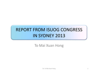 REPORT FROM ISUOG CONGRESS
IN SYDNEY 2013
To Mai Xuan Hong

Dr. To Mai Xuan Hong

1

 