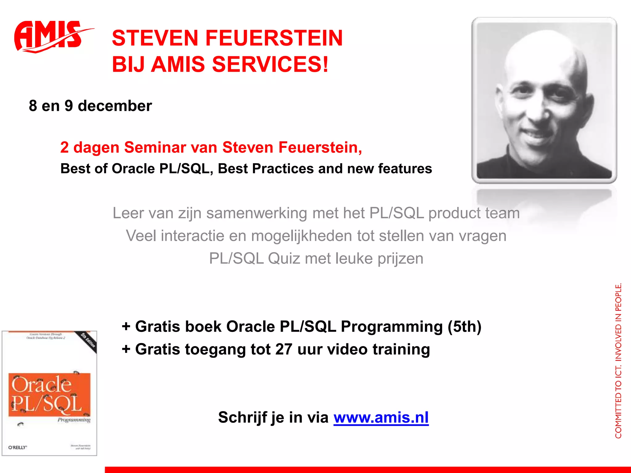 Steven Feuersteinbij AMIS Services!8 en 9 december	2 dagen Seminar van Steven Feuerstein,	Best of Oracle PL/SQL, Best Practices and new features Leer van zijnsamenwerking met het PL/SQL product teamVeel interactie en mogelijkheden tot stellen van vragenPL/SQL Quiz met leuke prijzen 		+ Gratis boek Oracle PL/SQL Programming (5th)		+ Gratis toegang tot 27 uur video training						Schrijf je in via www.amis.nl