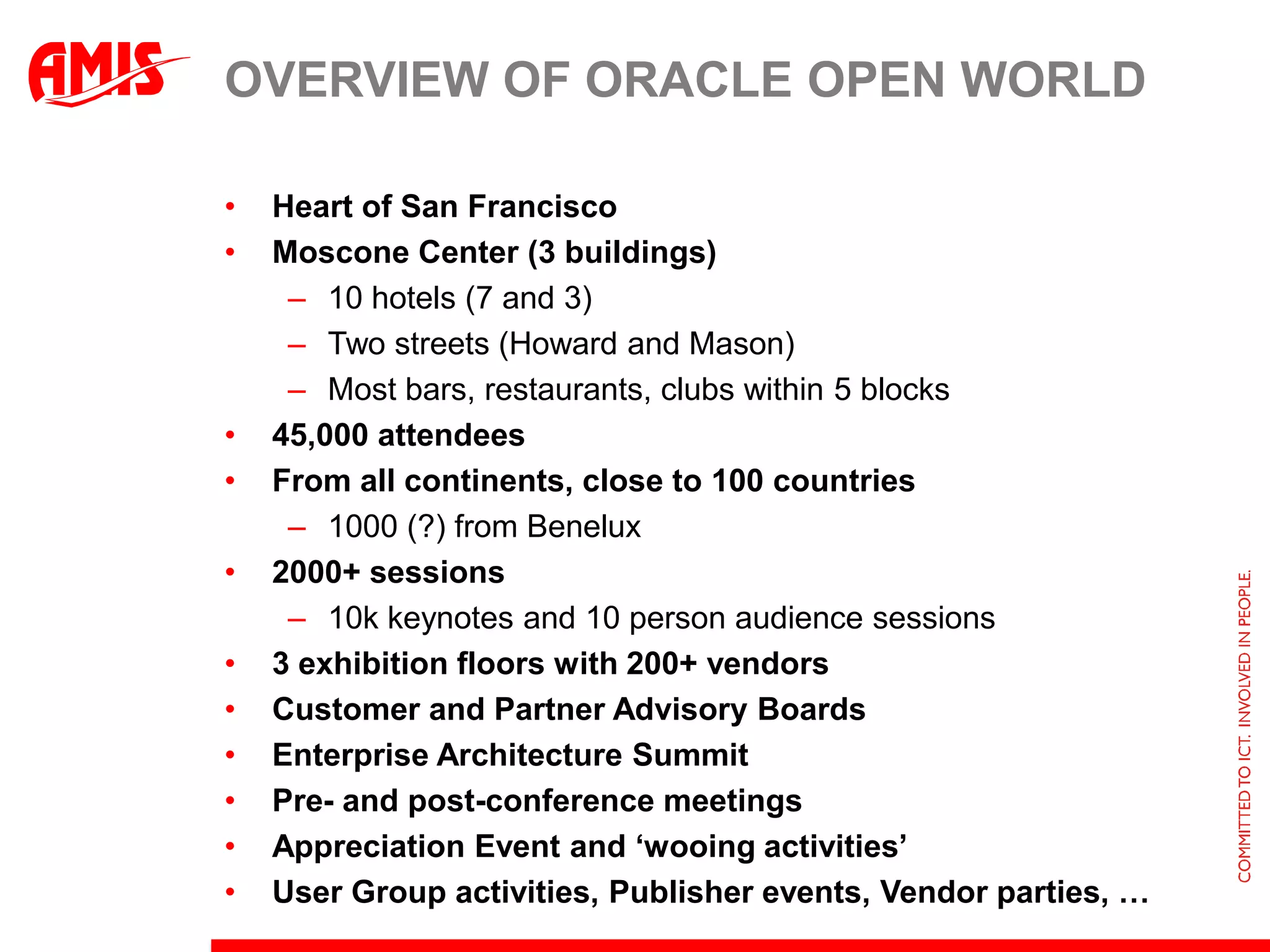 Overview of Oracle Open WorldHeart of San FranciscoMoscone Center (3 buildings)10 hotels (7 and 3)Two streets (Howard and Mason)Most bars, restaurants, clubs within 5 blocks45,000 attendeesFrom all continents, close to 100 countries1000 (?) from Benelux2000+ sessions10k keynotes and 10 person audience sessions3 exhibition floors with 200+ vendorsCustomer and Partner Advisory BoardsEnterprise Architecture SummitPre- and post-conference meetingsAppreciation Event and ‘wooing activities’User Group activities, Publisher events, Vendor parties, …