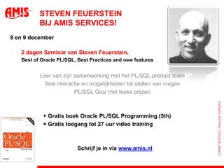 Steven Feuersteinbij AMIS Services!8 en 9 december	2 dagen Seminar van Steven Feuerstein,	Best of Oracle PL/SQL, Best Practices and new features Leer van zijnsamenwerking met het PL/SQL product teamVeel interactie en mogelijkheden tot stellen van vragenPL/SQL Quiz met leuke prijzen 		+ Gratis boek Oracle PL/SQL Programming (5th)		+ Gratis toegang tot 27 uur video training						Schrijf je in via www.amis.nl