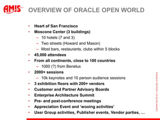 Overview of Oracle Open WorldHeart of San FranciscoMoscone Center (3 buildings)10 hotels (7 and 3)Two streets (Howard and Mason)Most bars, restaurants, clubs within 5 blocks45,000 attendeesFrom all continents, close to 100 countries1000 (?) from Benelux2000+ sessions10k keynotes and 10 person audience sessions3 exhibition floors with 200+ vendorsCustomer and Partner Advisory BoardsEnterprise Architecture SummitPre- and post-conference meetingsAppreciation Event and ‘wooing activities’User Group activities, Publisher events, Vendor parties, …