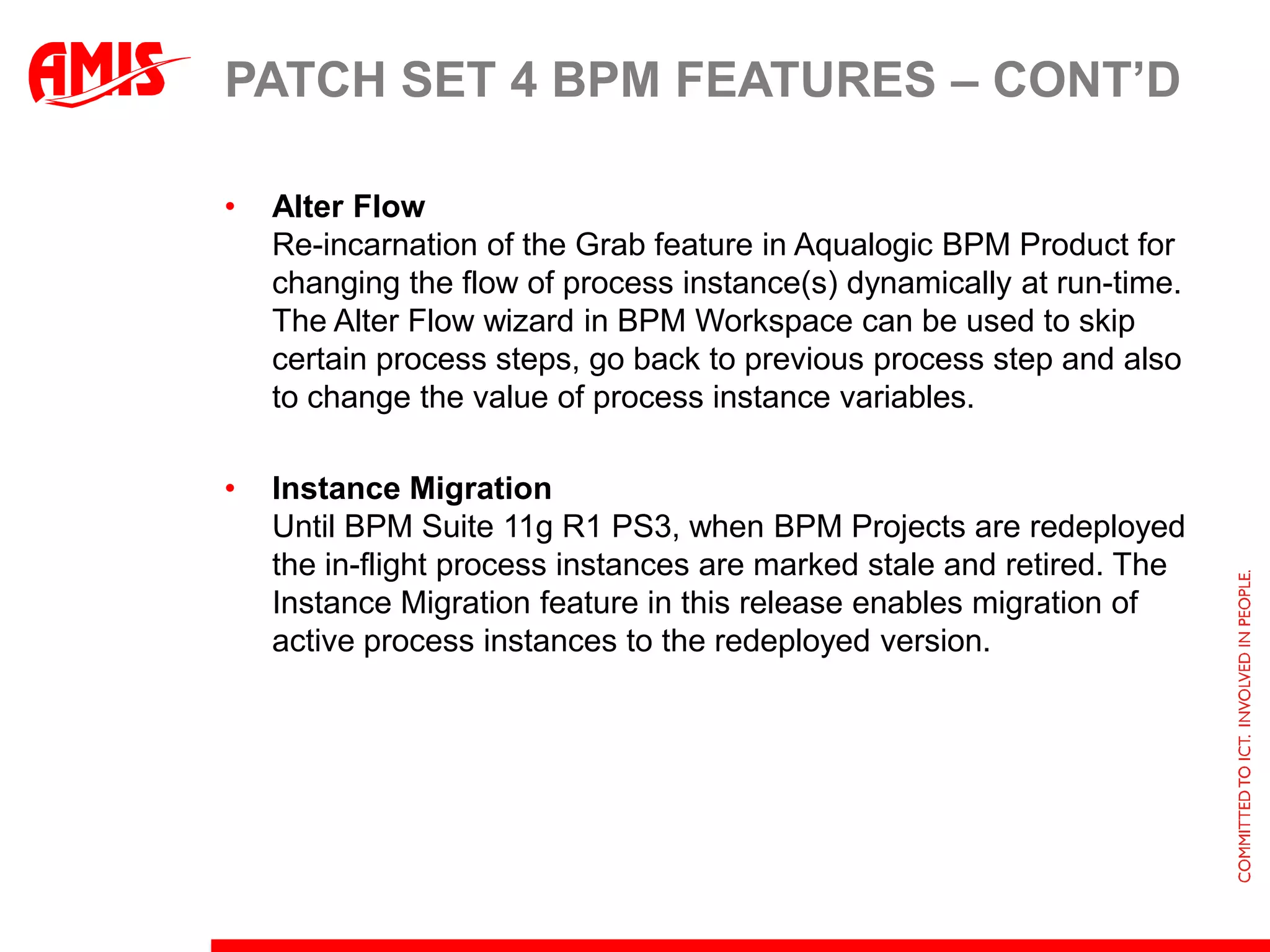 Patch set 4 BPM FeaturesSignificantly enhanced Process ComposerNew and improved Look & FeelWell suited for business audience, reduces learning curve. It has a new Projects and Project page that supports searching for BPM Projects, marking favorite Projects, viewing the Business catalog and specifying approval workflows for process governance. Sharing and CollaborationBusiness analyst and business users can now collaboratively create and share models at any point in time during process development and design. SnapshotsBPM Composer now allows users to save different versions of the BPM Projects at various points in time. You can revert to an older snapshot in read-only mode and look at change log across different snapshots