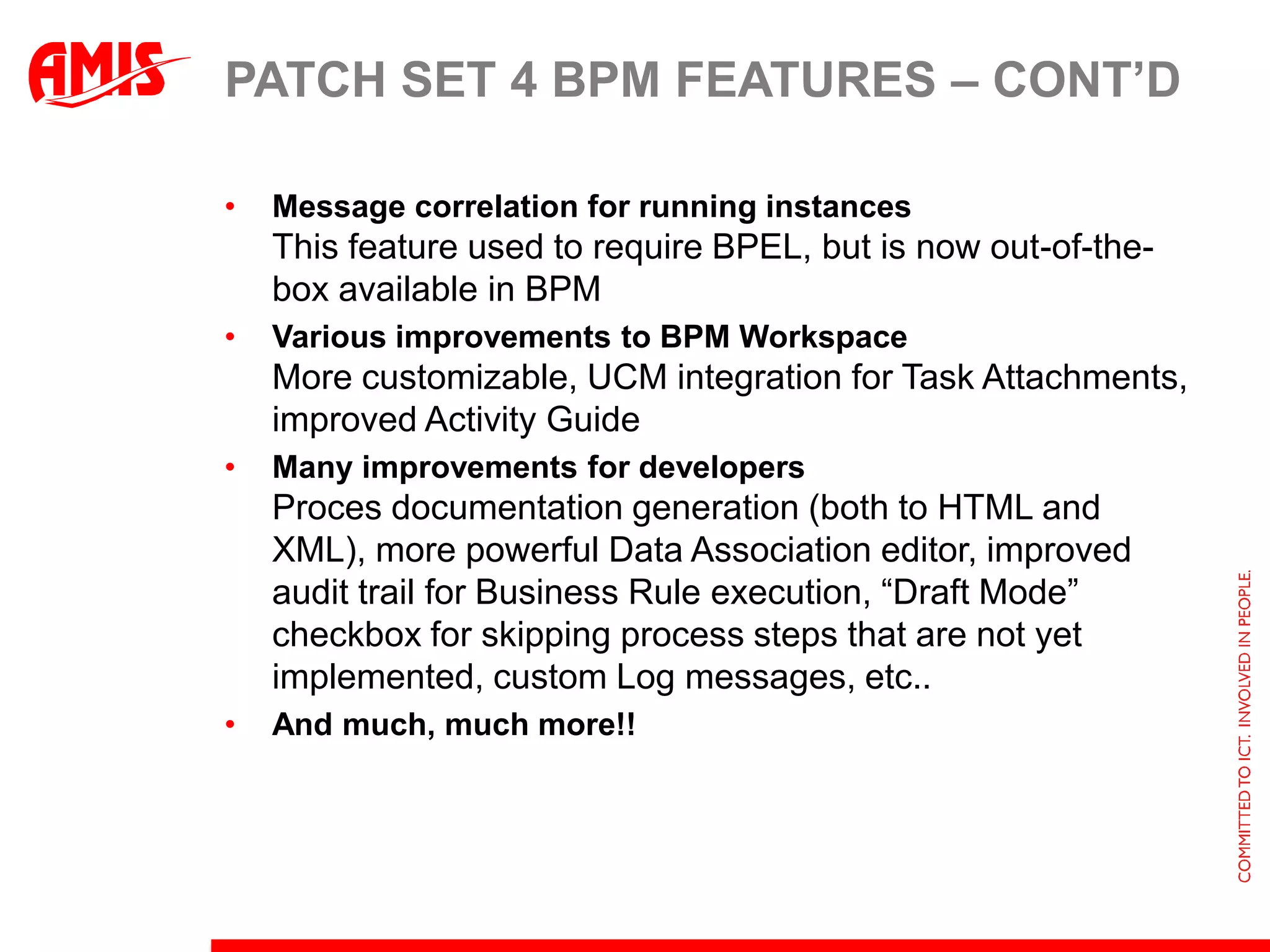 Patch set 4 BPM Features – CONT’dAlter FlowRe-incarnation of the Grab feature in Aqualogic BPM Product for changing the flow of process instance(s) dynamically at run-time. The Alter Flow wizard in BPM Workspace can be used to skip certain process steps, go back to previous process step and also to change the value of process instance variables.Instance MigrationUntil BPM Suite 11g R1 PS3, when BPM Projects are redeployed the in-flight process instances are marked stale and retired. The Instance Migration feature in this release enables migration of active process instances to the redeployed version.