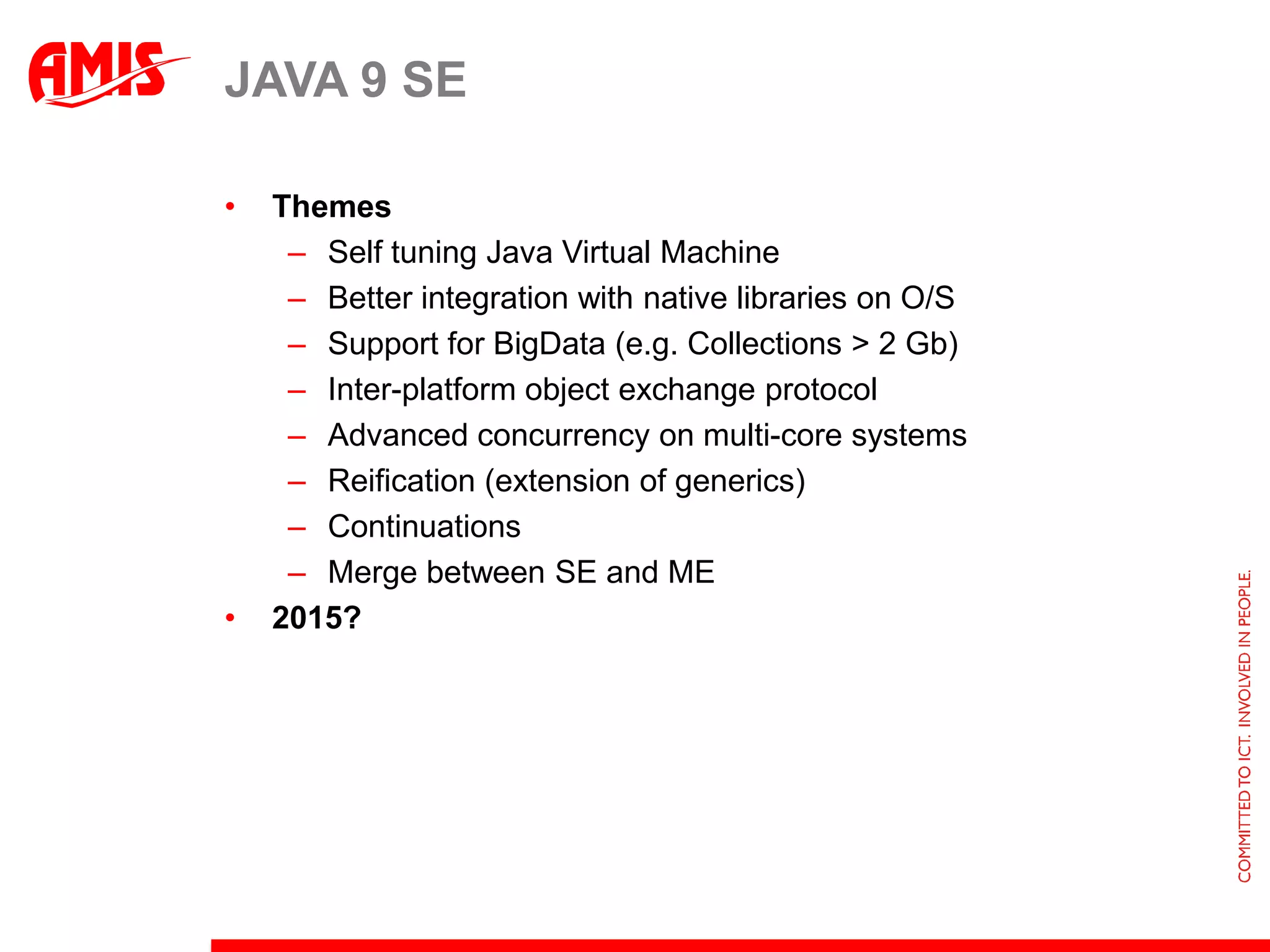 Dynamic Scripting LanguagesJython, jRuby, Scala, Groovy, JavaScript, …All running on JVMCurrent attitude:Scripting language complements Java; embrace Java platform and integrate at run time (and vice versa)No longer need to distance yourself as fast and far away from Java as possibleJava 8 SE objective: ‘provide much better integration (two-way) between Java and various other JVM languages’Example: ScalaFX and GroovyFXprojects to leverage JavaFX (Java based byte code and libraries) from Scala and Groovy“Building a language apparently is easier than building a platform and or building a community”