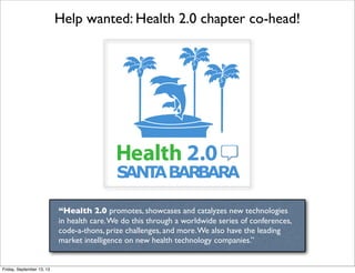 Help wanted: Health 2.0 chapter co-head!
“Health 2.0 promotes, showcases and catalyzes new technologies
in health care.We do this through a worldwide series of conferences,
code-a-thons, prize challenges, and more.We also have the leading
market intelligence on new health technology companies.”

Friday, September 13, 13
 