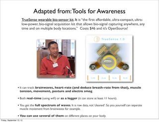 TrueSense wearable bio-sensor kit. It is “the ﬁrst affordable, ultra-compact, ultra-
low-power, bio-signal acquisition kit that allows bio-signal capturing anywhere, any
time and on multiple body locations.” Costs $46 and it’s OpenSource!
• It can track: brainwaves, heart-rate (and deduce breath-rate from that), muscle
tension, movement, posture and electro smog.
• Both real-time (using wiﬁ) or as a logger (it can store at least 11 hours).
• You get the full spectrum of waves. It is raw data, not ‘cleaned’. So you yourself can separate
muscle movement from brainwaves for example.
• You can use several of them on different places on your body.
Adapted from:Tools for Awareness
Friday, September 13, 13
 