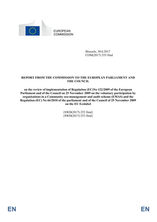 EN EN
EUROPEAN
COMMISSION
Brussels, 30.6.2017
COM(2017) 355 final
REPORT FROM THE COMMISSION TO THE EUROPEAN PARLIAMENT AND
THE COUNCIL
on the review of implementation of Regulation (EC)No 122/2009 of the European
Parliament and of the Council on 25 November 2009 on the voluntary participation by
organisations in a Community eco-management and audit scheme (EMAS) and the
Regulation (EC) No 66/2010 of the parliament and of the Council of 25 November 2009
on the EU Ecolabel
{SWD(2017) 252 final}
{SWD(2017) 253 final}
 