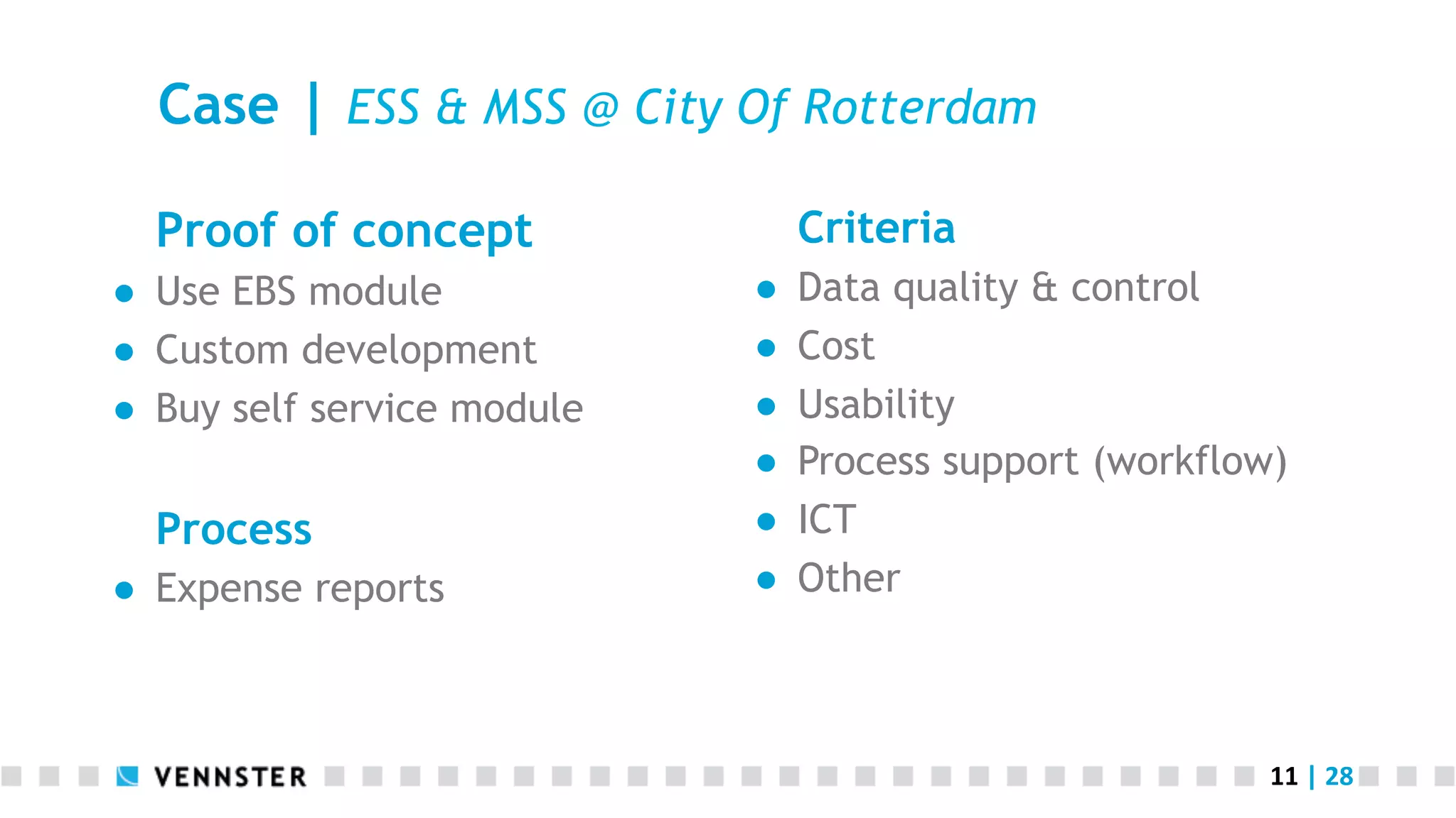 11	
  |	
  28	
  
Case | ESS & MSS @ City Of Rotterdam
Proof of concept
●  Use EBS module
●  Custom development
●  Buy self service module
Process
●  Expense reports
Criteria
●  Data quality & control
●  Cost
●  Usability
●  Process support (workflow)
●  ICT
●  Other
 