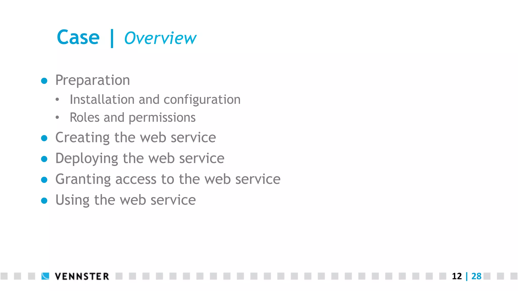 12	
  |	
  28	
  
Case | Overview
●  Preparation
•  Installation and configuration
•  Roles and permissions
●  Creating the web service
●  Deploying the web service
●  Granting access to the web service
●  Using the web service
 