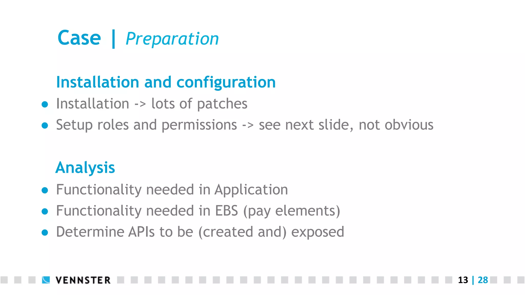 13	
  |	
  28	
  
Case | Preparation
Installation and configuration
●  Installation -> lots of patches
●  Setup roles and permissions -> see next slide, not obvious
Analysis
●  Functionality needed in Application
●  Functionality needed in EBS (pay elements)
●  Determine APIs to be (created and) exposed
 