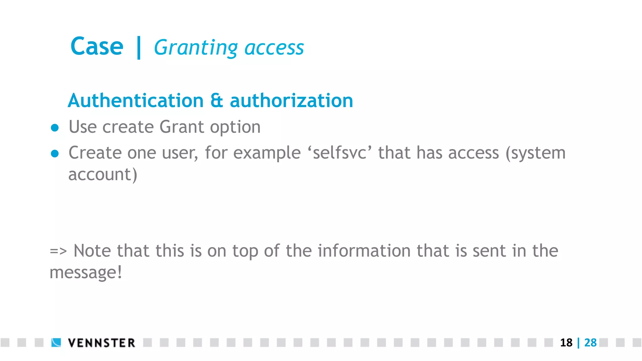 18	
  |	
  28	
  
Case | Granting access
Authentication & authorization
●  Use create Grant option
●  Create one user, for example ‘selfsvc’ that has access (system
account)
=> Note that this is on top of the information that is sent in the
message!
 