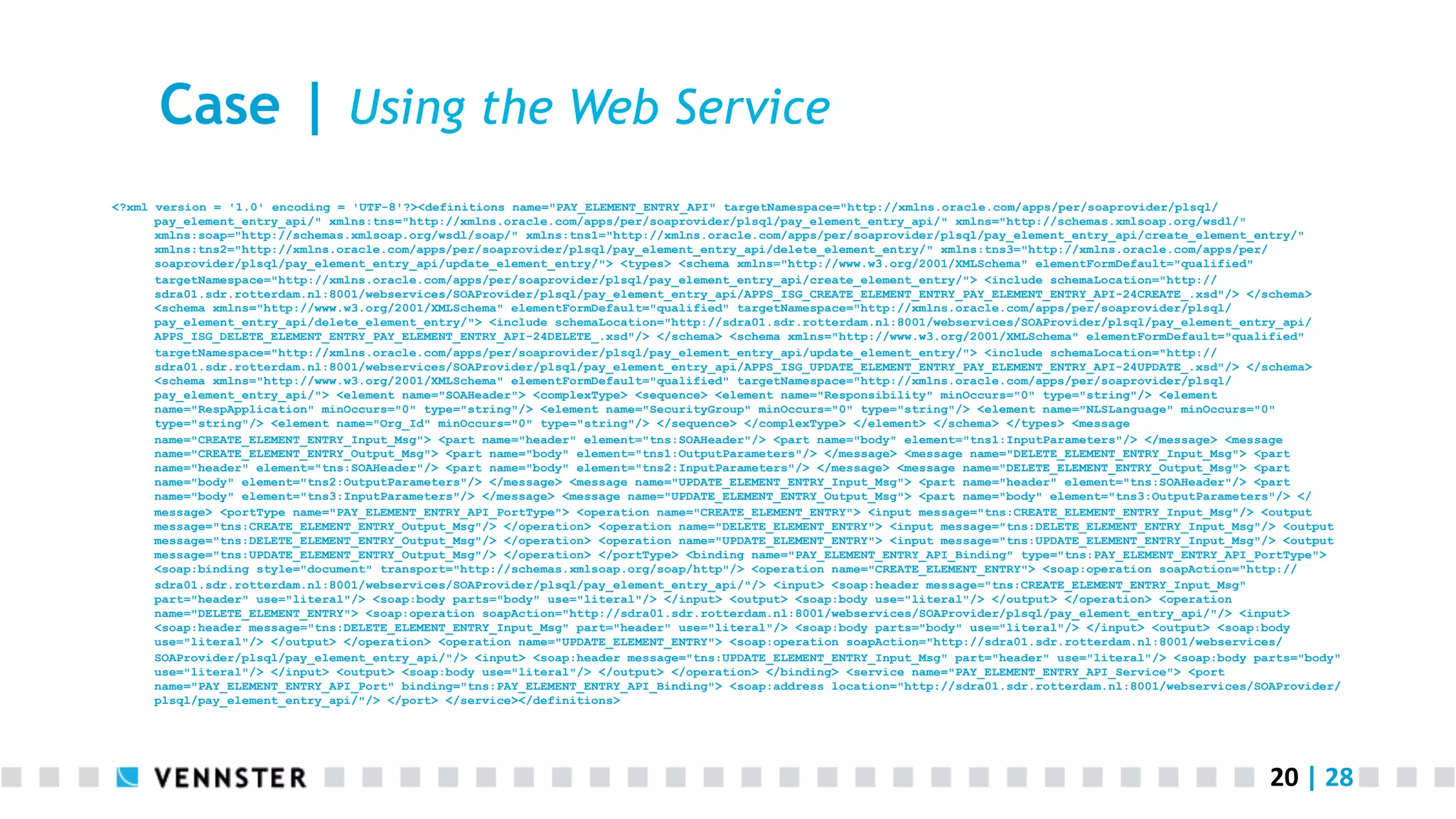 20	
  |	
  28	
  
Case | Using the Web Service
<?xml version = '1.0' encoding = 'UTF-8'?><definitions name="PAY_ELEMENT_ENTRY_API" targetNamespace="http://xmlns.oracle.com/apps/per/soaprovider/plsql/
pay_element_entry_api/" xmlns:tns="http://xmlns.oracle.com/apps/per/soaprovider/plsql/pay_element_entry_api/" xmlns="http://schemas.xmlsoap.org/wsdl/"
xmlns:soap="http://schemas.xmlsoap.org/wsdl/soap/" xmlns:tns1="http://xmlns.oracle.com/apps/per/soaprovider/plsql/pay_element_entry_api/create_element_entry/"
xmlns:tns2="http://xmlns.oracle.com/apps/per/soaprovider/plsql/pay_element_entry_api/delete_element_entry/" xmlns:tns3="http://xmlns.oracle.com/apps/per/
soaprovider/plsql/pay_element_entry_api/update_element_entry/"> <types> <schema xmlns="http://www.w3.org/2001/XMLSchema" elementFormDefault="qualified"
targetNamespace="http://xmlns.oracle.com/apps/per/soaprovider/plsql/pay_element_entry_api/create_element_entry/"> <include schemaLocation="http://
sdra01.sdr.rotterdam.nl:8001/webservices/SOAProvider/plsql/pay_element_entry_api/APPS_ISG_CREATE_ELEMENT_ENTRY_PAY_ELEMENT_ENTRY_API-24CREATE_.xsd"/> </schema>
<schema xmlns="http://www.w3.org/2001/XMLSchema" elementFormDefault="qualified" targetNamespace="http://xmlns.oracle.com/apps/per/soaprovider/plsql/
pay_element_entry_api/delete_element_entry/"> <include schemaLocation="http://sdra01.sdr.rotterdam.nl:8001/webservices/SOAProvider/plsql/pay_element_entry_api/
APPS_ISG_DELETE_ELEMENT_ENTRY_PAY_ELEMENT_ENTRY_API-24DELETE_.xsd"/> </schema> <schema xmlns="http://www.w3.org/2001/XMLSchema" elementFormDefault="qualified"
targetNamespace="http://xmlns.oracle.com/apps/per/soaprovider/plsql/pay_element_entry_api/update_element_entry/"> <include schemaLocation="http://
sdra01.sdr.rotterdam.nl:8001/webservices/SOAProvider/plsql/pay_element_entry_api/APPS_ISG_UPDATE_ELEMENT_ENTRY_PAY_ELEMENT_ENTRY_API-24UPDATE_.xsd"/> </schema>
<schema xmlns="http://www.w3.org/2001/XMLSchema" elementFormDefault="qualified" targetNamespace="http://xmlns.oracle.com/apps/per/soaprovider/plsql/
pay_element_entry_api/"> <element name="SOAHeader"> <complexType> <sequence> <element name="Responsibility" minOccurs="0" type="string"/> <element
name="RespApplication" minOccurs="0" type="string"/> <element name="SecurityGroup" minOccurs="0" type="string"/> <element name="NLSLanguage" minOccurs="0"
type="string"/> <element name="Org_Id" minOccurs="0" type="string"/> </sequence> </complexType> </element> </schema> </types> <message
name="CREATE_ELEMENT_ENTRY_Input_Msg"> <part name="header" element="tns:SOAHeader"/> <part name="body" element="tns1:InputParameters"/> </message> <message
name="CREATE_ELEMENT_ENTRY_Output_Msg"> <part name="body" element="tns1:OutputParameters"/> </message> <message name="DELETE_ELEMENT_ENTRY_Input_Msg"> <part
name="header" element="tns:SOAHeader"/> <part name="body" element="tns2:InputParameters"/> </message> <message name="DELETE_ELEMENT_ENTRY_Output_Msg"> <part
name="body" element="tns2:OutputParameters"/> </message> <message name="UPDATE_ELEMENT_ENTRY_Input_Msg"> <part name="header" element="tns:SOAHeader"/> <part
name="body" element="tns3:InputParameters"/> </message> <message name="UPDATE_ELEMENT_ENTRY_Output_Msg"> <part name="body" element="tns3:OutputParameters"/> </
message> <portType name="PAY_ELEMENT_ENTRY_API_PortType"> <operation name="CREATE_ELEMENT_ENTRY"> <input message="tns:CREATE_ELEMENT_ENTRY_Input_Msg"/> <output
message="tns:CREATE_ELEMENT_ENTRY_Output_Msg"/> </operation> <operation name="DELETE_ELEMENT_ENTRY"> <input message="tns:DELETE_ELEMENT_ENTRY_Input_Msg"/> <output
message="tns:DELETE_ELEMENT_ENTRY_Output_Msg"/> </operation> <operation name="UPDATE_ELEMENT_ENTRY"> <input message="tns:UPDATE_ELEMENT_ENTRY_Input_Msg"/> <output
message="tns:UPDATE_ELEMENT_ENTRY_Output_Msg"/> </operation> </portType> <binding name="PAY_ELEMENT_ENTRY_API_Binding" type="tns:PAY_ELEMENT_ENTRY_API_PortType">
<soap:binding style="document" transport="http://schemas.xmlsoap.org/soap/http"/> <operation name="CREATE_ELEMENT_ENTRY"> <soap:operation soapAction="http://
sdra01.sdr.rotterdam.nl:8001/webservices/SOAProvider/plsql/pay_element_entry_api/"/> <input> <soap:header message="tns:CREATE_ELEMENT_ENTRY_Input_Msg"
part="header" use="literal"/> <soap:body parts="body" use="literal"/> </input> <output> <soap:body use="literal"/> </output> </operation> <operation
name="DELETE_ELEMENT_ENTRY"> <soap:operation soapAction="http://sdra01.sdr.rotterdam.nl:8001/webservices/SOAProvider/plsql/pay_element_entry_api/"/> <input>
<soap:header message="tns:DELETE_ELEMENT_ENTRY_Input_Msg" part="header" use="literal"/> <soap:body parts="body" use="literal"/> </input> <output> <soap:body
use="literal"/> </output> </operation> <operation name="UPDATE_ELEMENT_ENTRY"> <soap:operation soapAction="http://sdra01.sdr.rotterdam.nl:8001/webservices/
SOAProvider/plsql/pay_element_entry_api/"/> <input> <soap:header message="tns:UPDATE_ELEMENT_ENTRY_Input_Msg" part="header" use="literal"/> <soap:body parts="body"
use="literal"/> </input> <output> <soap:body use="literal"/> </output> </operation> </binding> <service name="PAY_ELEMENT_ENTRY_API_Service"> <port
name="PAY_ELEMENT_ENTRY_API_Port" binding="tns:PAY_ELEMENT_ENTRY_API_Binding"> <soap:address location="http://sdra01.sdr.rotterdam.nl:8001/webservices/SOAProvider/
plsql/pay_element_entry_api/"/> </port> </service></definitions>
 