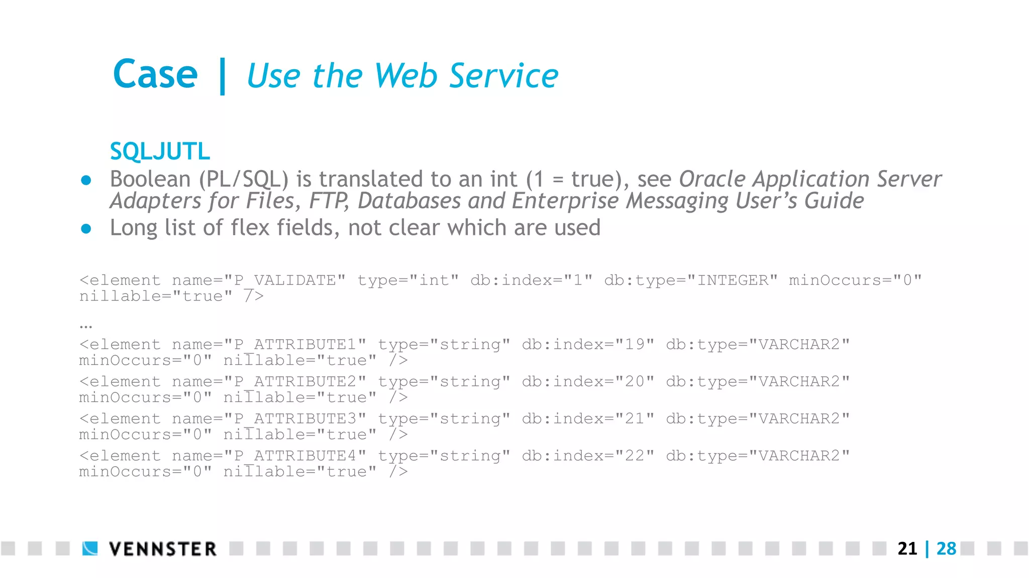 21	
  |	
  28	
  
Case | Use the Web Service
SQLJUTL
●  Boolean (PL/SQL) is translated to an int (1 = true), see Oracle Application Server
Adapters for Files, FTP, Databases and Enterprise Messaging User’s Guide
●  Long list of flex fields, not clear which are used
<element name="P_VALIDATE" type="int" db:index="1" db:type="INTEGER" minOccurs="0"
nillable="true" />
…
<element name="P_ATTRIBUTE1" type="string" db:index="19" db:type="VARCHAR2"
minOccurs="0" nillable="true" />
<element name="P_ATTRIBUTE2" type="string" db:index="20" db:type="VARCHAR2"
minOccurs="0" nillable="true" />
<element name="P_ATTRIBUTE3" type="string" db:index="21" db:type="VARCHAR2"
minOccurs="0" nillable="true" />
<element name="P_ATTRIBUTE4" type="string" db:index="22" db:type="VARCHAR2"
minOccurs="0" nillable="true" />
 