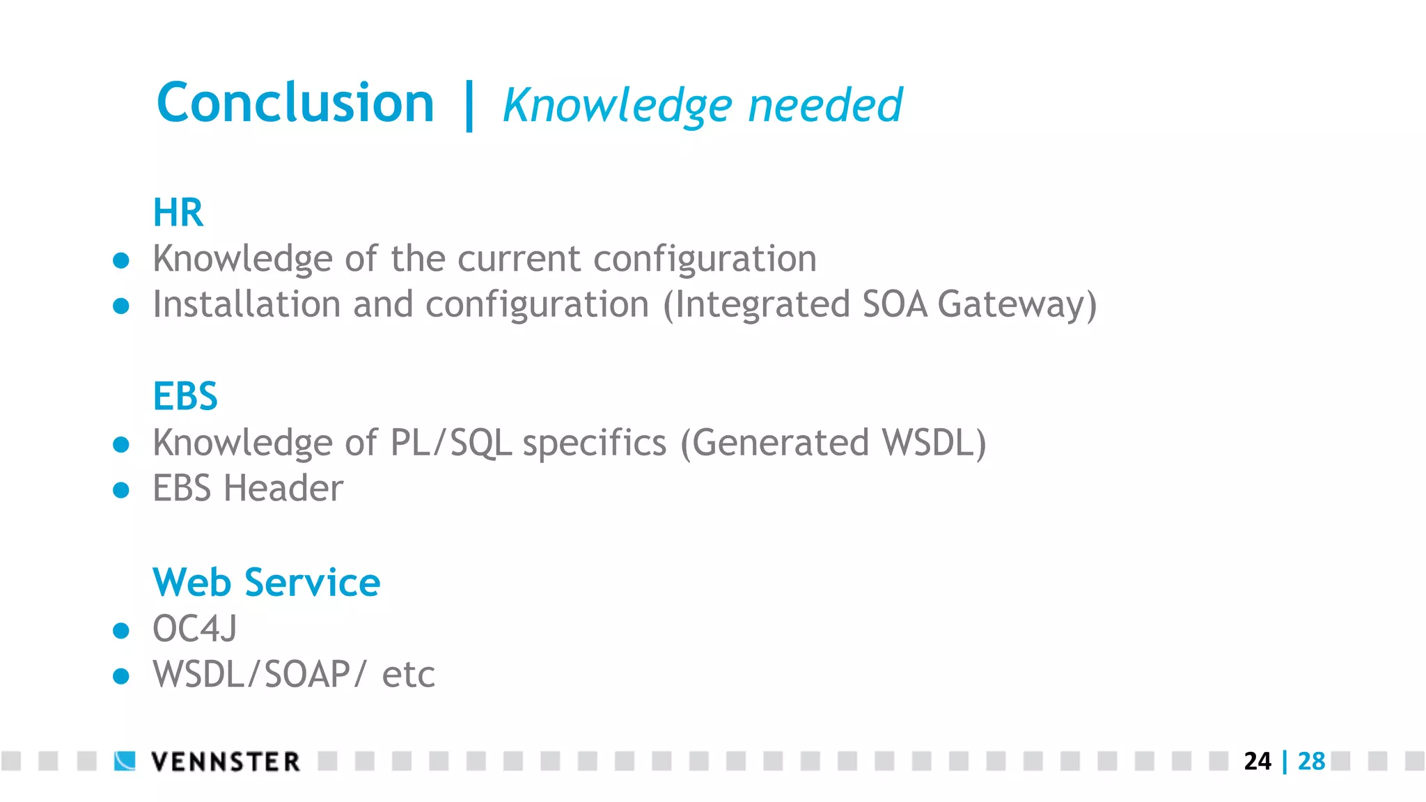 24	
  |	
  28	
  
Conclusion | Knowledge needed
HR
●  Knowledge of the current configuration
●  Installation and configuration (Integrated SOA Gateway)
EBS
●  Knowledge of PL/SQL specifics (Generated WSDL)
●  EBS Header
Web Service
●  OC4J
●  WSDL/SOAP/ etc
 