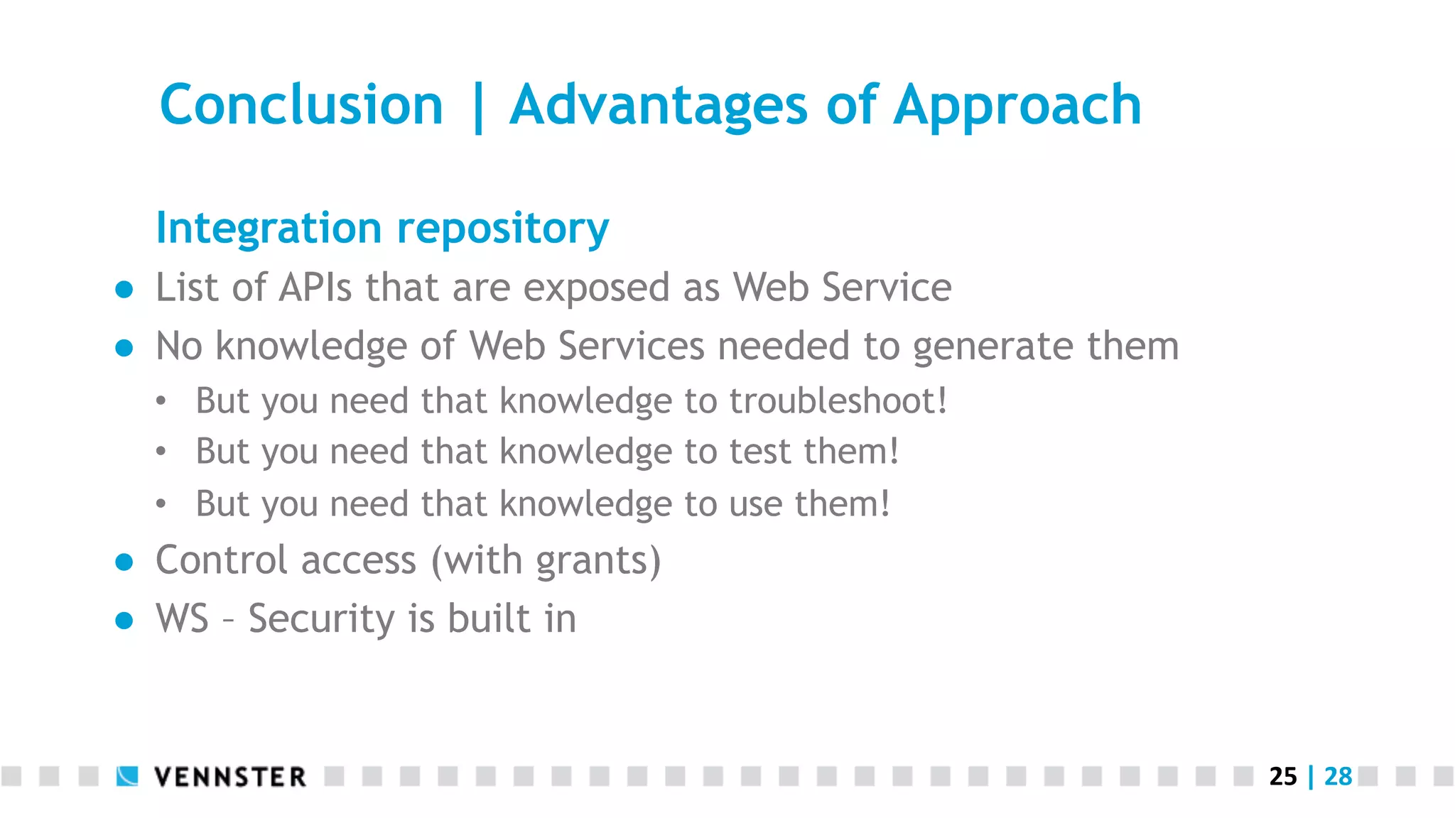 25	
  |	
  28	
  
Conclusion | Advantages of Approach
Integration repository
●  List of APIs that are exposed as Web Service
●  No knowledge of Web Services needed to generate them
•  But you need that knowledge to troubleshoot!
•  But you need that knowledge to test them!
•  But you need that knowledge to use them!
●  Control access (with grants)
●  WS – Security is built in
 