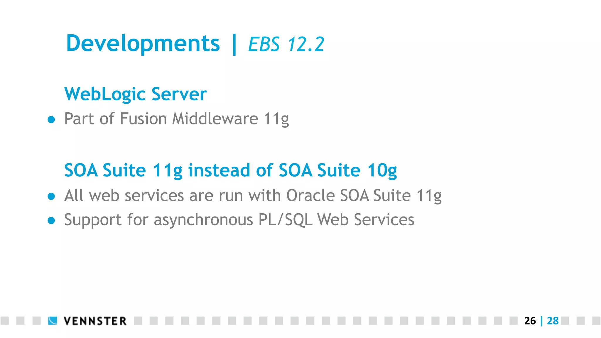 26	
  |	
  28	
  
Developments | EBS 12.2
WebLogic Server
●  Part of Fusion Middleware 11g
SOA Suite 11g instead of SOA Suite 10g
●  All web services are run with Oracle SOA Suite 11g
●  Support for asynchronous PL/SQL Web Services
 
