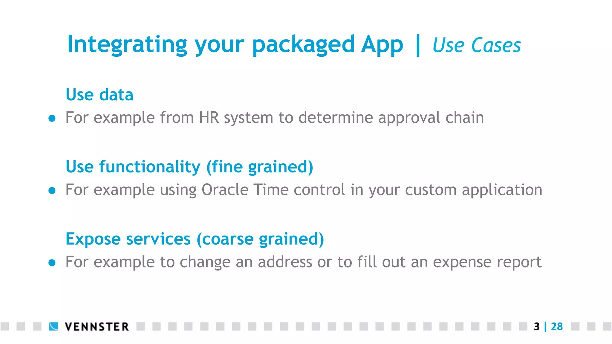 3	
  |	
  28	
  
Integrating your packaged App | Use Cases
Use data
●  For example from HR system to determine approval chain
Use functionality (fine grained)
●  For example using Oracle Time control in your custom application
Expose services (coarse grained)
●  For example to change an address or to fill out an expense report
 
