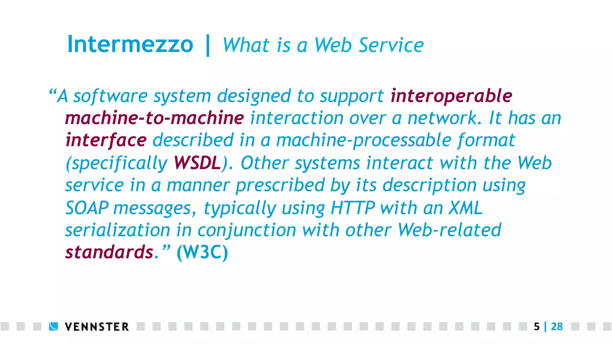 5	
  |	
  28	
  
Intermezzo | What is a Web Service
“A software system designed to support interoperable
machine-to-machine interaction over a network. It has an
interface described in a machine-processable format
(specifically WSDL). Other systems interact with the Web
service in a manner prescribed by its description using
SOAP messages, typically using HTTP with an XML
serialization in conjunction with other Web-related
standards.” (W3C)
 